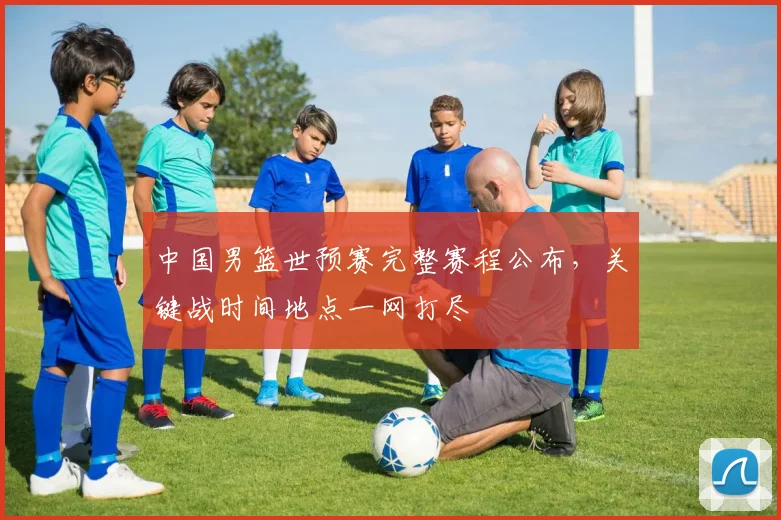 中国男篮世预赛完整赛程公布，关键战时间地点一网打尽
