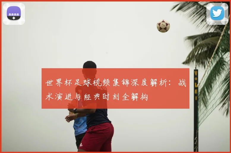 世界杯足球视频集锦深度解析：战术演进与经典时刻全解构