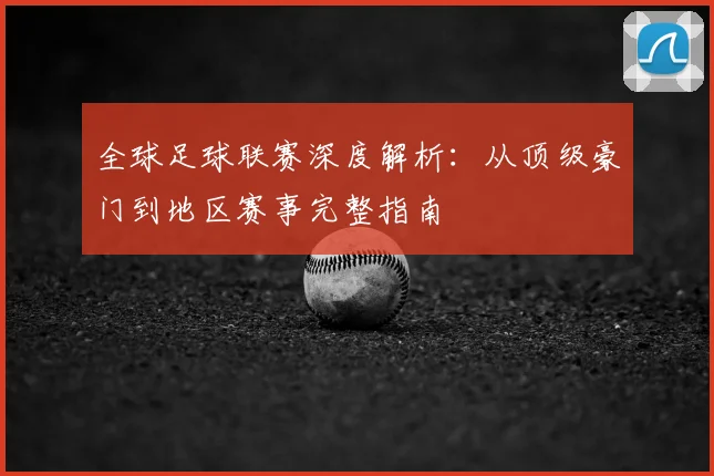 全球足球联赛深度解析：从顶级豪门到地区赛事完整指南