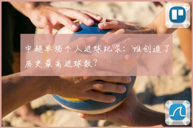 中超单场个人进球纪录:谁创造了历史最高进球数?