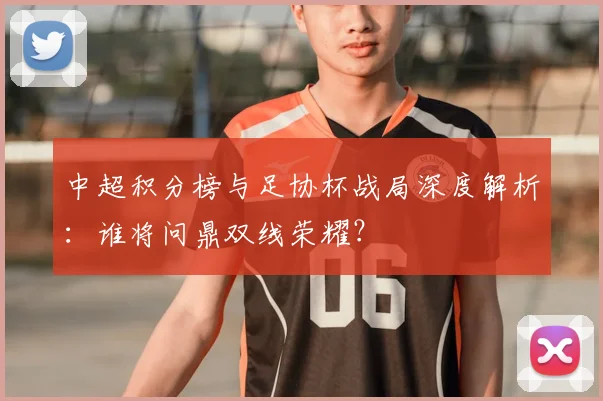 中超积分榜与足协杯战局深度解析:谁将问鼎双线荣耀?
