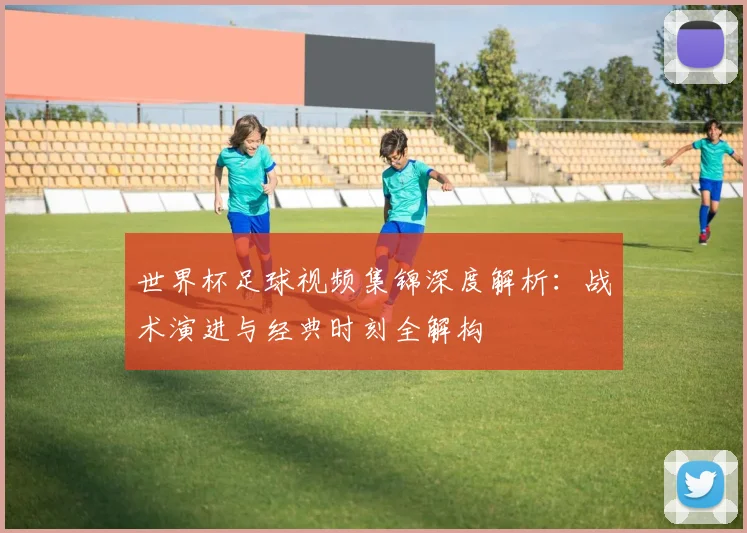 世界杯足球视频集锦深度解析:战术演进与经典时刻全解构