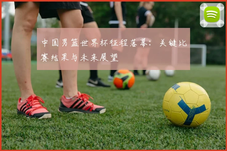 中国男篮世界杯征程落幕:关键比赛结果与未来展望