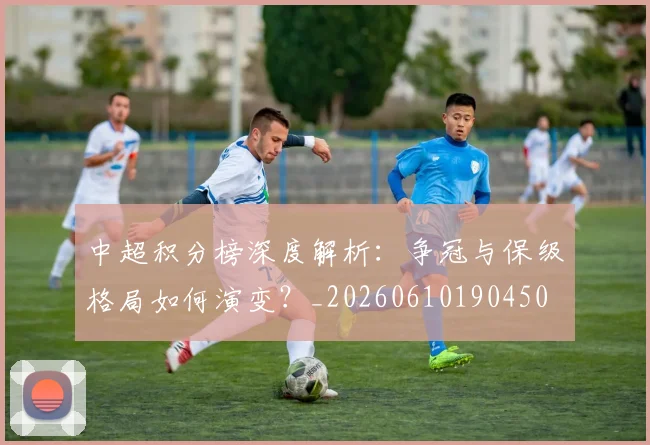 中超积分榜深度解析:争冠与保级格局如何演变?_20260610190450
