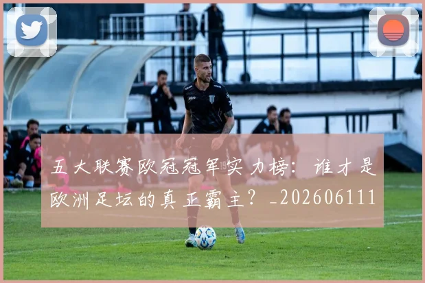 五大联赛欧冠冠军实力榜：谁才是欧洲足坛的真正霸主？_20260611141731