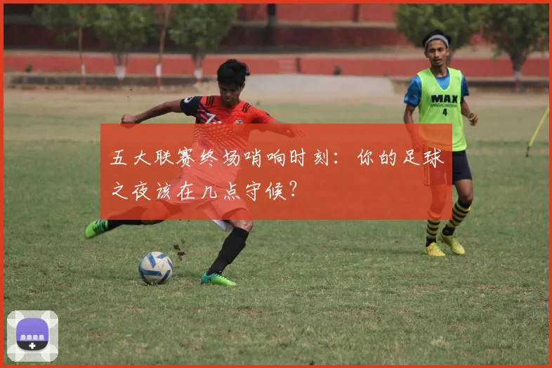 五大联赛终场哨响时刻:你的足球之夜该在几点守候?