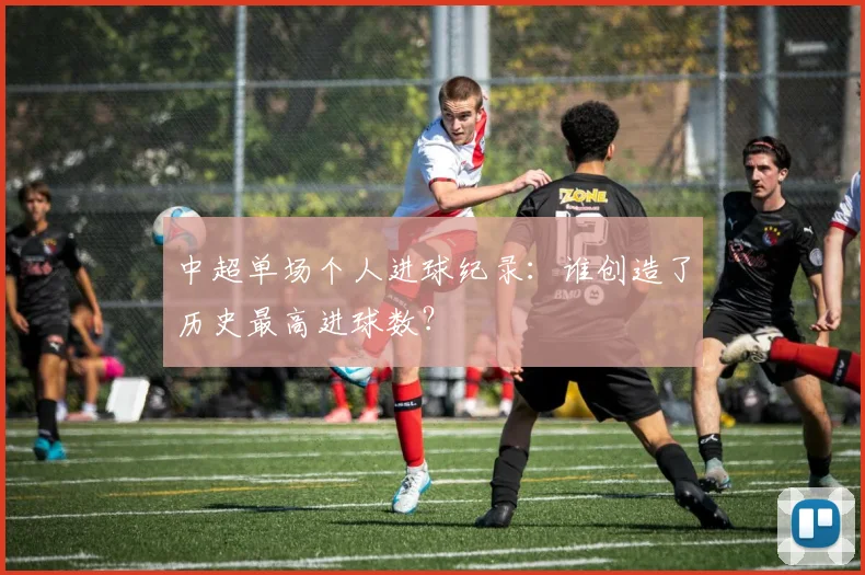 中超单场个人进球纪录:谁创造了历史最高进球数?